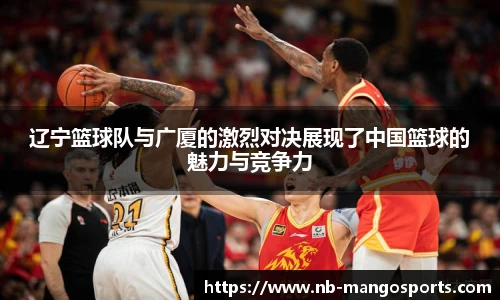 辽宁篮球队与广厦的激烈对决展现了中国篮球的魅力与竞争力